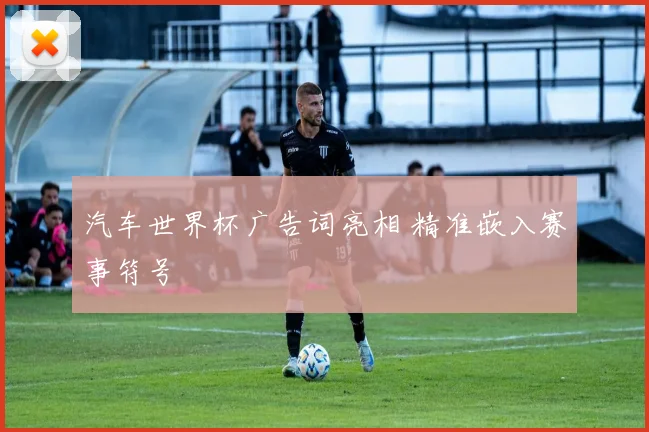 汽车世界杯广告词亮相 精准嵌入赛事符号